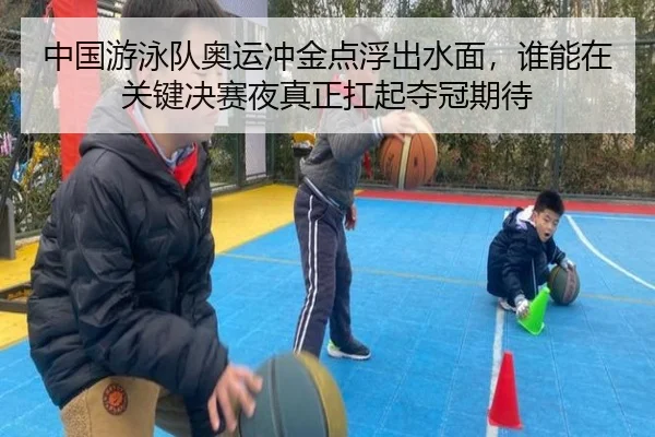 中国游泳队奥运冲金点浮出水面，谁能在关键决赛夜真正扛起夺冠期待