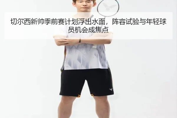 切尔西新帅季前赛计划浮出水面，阵容试验与年轻球员机会成焦点